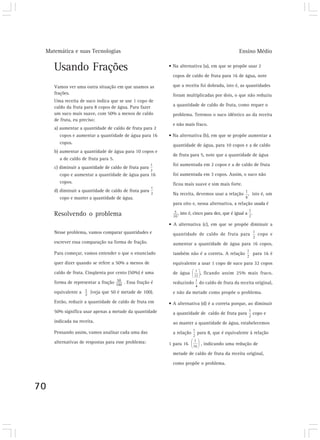 Matemática e suas Tecnologias                                                                Ensino Médio

     Usando Frações                                      • Na alternativa (a), em que se propõe usar 2
                                                           copos de caldo de fruta para 16 de água, note

     Vamos ver uma outra situação em que usamos as         que a receita foi dobrada, isto é, as quantidades
     frações.                                              foram multiplicadas por dois, o que não reduziu
     Uma receita de suco indica que se use 1 copo de
     caldo da fruta para 8 copos de água. Para fazer       a quantidade de caldo de fruta, como requer o
     um suco mais suave, com 50% a menos de caldo          problema. Teremos o suco idêntico ao da receita
     de fruta, eu preciso:
                                                           e não mais fraco.
     a) aumentar a quantidade de caldo de fruta para 2
        copos e aumentar a quantidade de água para 16    • Na alternativa (b), em que se propõe aumentar a
        copos.
                                                           quantidade de água, para 10 copos e a de caldo
     b) aumentar a quantidade de água para 10 copos e
                                                           de fruta para 5, note que a quantidade de água
        a de caldo de fruta para 5.
                                                           foi aumentada em 2 copos e a de caldo de fruta
     c) diminuir a quantidade de caldo de fruta para
        copo e aumentar a quantidade de água para 16       foi aumentada em 3 copos. Assim, o suco não
        copos.                                             ficou mais suave e sim mais forte.
     d) diminuir a quantidade de caldo de fruta para
                                                           Na receita, devemos usar a relação , isto é, um
        copo e manter a quantidade de água.
                                                           para oito e, nessa alternativa, a relação usada é

     Resolvendo o problema                                   , isto é, cinco para dez, que é igual a .

                                                         • A alternativa (c), em que se propõe diminuir a
     Nesse problema, vamos comparar quantidades e          quantidade de caldo de fruta para               copo e
     escrever essa comparação na forma de fração.          aumentar a quantidade de água para 16 copos,
     Para começar, vamos entender o que o enunciado        também não é a correta. A relação             para 16 é
     quer dizer quando se refere a 50% a menos de          equivalente a usar 1 copo de suco para 32 copos
     caldo de fruta. Cinqüenta por cento (50%) é uma       de água       , ficando assim 25% mais fraco,
     forma de representar a fração     . Essa fração é     reduzindo    do caldo de fruta da receita original,
     equivalente a     (veja que 50 é metade de 100).      e não da metade como propõe o problema.
     Então, reduzir a quantidade de caldo de fruta em    • A alternativa (d) é a correta porque, ao diminuir
     50% significa usar apenas a metade da quantidade      a quantidade de caldo de fruta para           copo e
     indicada na receita.                                  ao manter a quantidade de água, estabelecemos
     Pensando assim, vamos analisar cada uma das           a relação   para 8, que é equivalente à relação
     alternativas de respostas para esse problema:       1 para 16       , indicando uma redução de

                                                           metade de caldo de fruta da receita original,

                                                           como propõe o problema.




70
 
