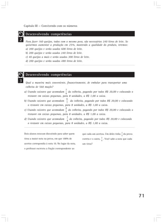 Capítulo III — Convivendo com os números

     Desenvolvendo competências
2    Para fazer 160 queijos, todos com o mesmo peso, são necessários 240 litros de leite. Se
     quisermos aumentar a produção em 25%, mantendo a qualidade do produto, teremos:
     a) 200 queijos e serão usados 600 litros de leite.
     b) 200 queijos e serão usados 240 litros de leite.
     c) 40 queijos a mais e serão usados 300 litros de leite.
     d) 200 queijos e serão usados 480 litros de leite.




     Desenvolvendo competências
3    Qual a maneira mais conveniente, financeiramente, de embalar para transportar uma
     colheita de 560 maçãs?
    a) Usando caixotes que acomodam          da colheita, pagando por todos R$ 20,00 e colocando o
       restante em caixas pequenas, para 8 unidades, a R$ 1,00 a caixa.
    b) Usando caixotes que acomodam            da colheita, pagando por todos R$ 20,00 e colocando
       o restante em caixas pequenas, para 8 unidades, a R$ 1,00 a caixa.
    c) Usando caixotes que acomodam          da colheita, pagando por todos R$ 20,00 e colocando o
       restante em caixas pequenas, para 8 unidades, a R$ 1,00 a caixa.
    d) Usando caixotes que acomodam           da colheita, pagando por todos R$ 20,00 e colocando
       o restante em caixas pequenas, para 8 unidades, a R$ 1,00 a caixa.


    Dois alunos estavam discutindo para saber quem       que cada um acertou. Um deles tinha    da prova
    tirou a maior nota na prova, em que 100% de          correta e o outro,   . Você sabe a nota que cada
    acertos correspondia à nota 10. No lugar da nota,    um tirou?
    o professor escreveu a fração correspondente ao




                                                                                                            71
 