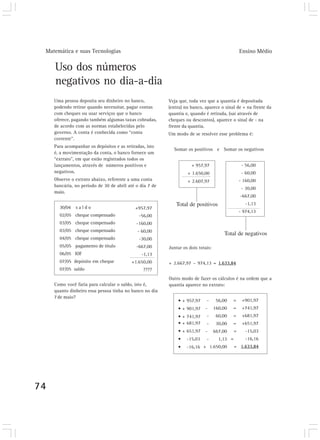 Matemática e suas Tecnologias                                                                    Ensino Médio

     Uso dos números
     negativos no dia-a-dia
     Uma pessoa deposita seu dinheiro no banco,           Veja que, toda vez que a quantia é depositada
     podendo retirar quando necessitar, pagar contas      (entra) no banco, aparece o sinal de + na frente da
     com cheques ou usar serviços que o banco             quantia e, quando é retirada, (sai através de
     oferece, pagando também algumas taxas cobradas,      cheques ou descontos), aparece o sinal de - na
     de acordo com as normas estabelecidas pelo           frente da quantia.
     governo. A conta é conhecida como “conta             Um modo de se resolver esse problema é:
     corrente”.
     Para acompanhar os depósitos e as retiradas, isto
                                                            Somar os positivos e Somar os negativos
     é, a movimentação da conta, o banco fornece um
     “extrato”, em que estão registrados todos os
     lançamentos, através de números positivos e                     + 957,97                      - 56,00
     negativos.                                                    + 1.650,00                      - 60,00
     Observe o extrato abaixo, referente a uma conta               + 2.607,97                     - 160,00
     bancária, no período de 30 de abril até o dia 7 de
                                                                                                   - 30,00
     maio.
                                                                                                  -667,00

       30/04   saldo
                                                             Total de positivos                      -1,13
                                            +957,97
                                                                                                  - 974,13
       02/05 cheque compensado                -56,00
       03/05 cheque compensado               -160,00
       03/05 cheque compensado               - 60,00
                                                                                       Total de negativos
       04/05 cheque compensado                -30,00
       05/05 pagamento de título             -667,00      Juntar os dois totais:
       06/05 IOF                               -1,13
       07/05 depósito em cheque           +1.650,00       + 2.667,97 – 974,13 = 1.633,84
       07/05 saldo                              ????
                                                          Outro modo de fazer os cálculos é na ordem que a
     Como você faria para calcular o saldo, isto é,       quantia aparece no extrato:
     quanto dinheiro essa pessoa tinha no banco no dia
     7 de maio?
                                                              • + 957,97     -      56,00   =      +901,97
                                                              • + 901,97    -      160,00   =      +741,97
                                                              • + 741,97     -      60,00   =      +681,97
                                                              • + 681,97     -      30,00   =      +651,97
                                                              • + 651,97    -      667,00     =      -15,03
                                                              •    -15,03    -       1,13 =          -16,16
                                                              •    -16,16 + 1.650,00          = 1.633,84




74
 