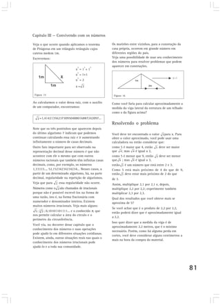 Capítulo III — Convivendo com os números

Veja o que ocorre quando aplicamos o teorema         Os mutirões entre vizinhos, para a construção da
de Pitágoras em um triângulo retângulo cujos         casa própria, ocorrem em grande número em
catetos medem 1m.                                    diferentes regiões do país.
Escrevemos:                                          Veja uma possibilidade de usar seu conhecimento
                                                     dos números para resolver problemas que podem
                                2   2    2           aparecer em construções.
                              x =1 +1
                                2
                              x = 1+1
                                2
                              x =2
                              x=

 Figura 15                                            Figura 16

Ao calcularmos o valor dessa raiz, com o auxílio     Como você faria para calcular aproximadamente a
de um computador, encontramos:                       medida da viga lateral da estrutura de um telhado
                                                     como o da figura acima?
    =1,4142135623730950488016887242097...
                                                     Resolvendo o problema
Note que os três pontinhos que aparecem depois
do último algarismo 7 indicam que podemos            Você deve ter encontrado o valor para x. Para
continuar calculando essa raiz e ir aumentando       obter o valor aproximado, você pode usar uma
infinitamente o número de casas decimais.            calculadora ou então considerar que:
Outro fato importante para ser observado na          como 5 é maior que 4, então     deve ser maior
representação decimal desse número é que não         que ; mas        é igual a 2,
acontece com ele o mesmo que com outros              como 5 é menor que 9, então     deve ser menor
números racionais que também têm infinitas casas     que ; mas        é igual a 3,
decimais, como, por exemplo, os números              então é um número que está entre 2 e 3.
1,33333..., 52,15234234234234... Nesses casos, a     Como 5 está mais próximo de 4 do que de 9,
partir de um determinado algarismo, há, na parte     então deve estar mais próximo de 2 do que
decimal, regularidade na repetição de algarismos.    de 3.
Veja que para      essa regularidade não ocorre.     Assim, multiplique 2,1 por 2,1 e, depois,
Números como o são chamados de irracionais           multiplique 2,2 por 2,2; experimente também
porque não é possível escrevê-los na forma de        multiplicar 2,3 por 2,3.
uma razão, isto é, na forma fracionária com          Qual dos resultados que você obteve mais se
numerador e denominador inteiros. Existem            aproxima de 5?
muitos números irracionais. Veja mais alguns:
                                                     Se você achar que é o produto de 2,2 por 2,2,
   ;   ; 0,10101101111... e o conhecido π, que       então poderá dizer que é aproximadamente igual
nos permite calcular a área do círculo e o
                                                     a 2,2.
perímetro da circunferência.
                                                     Isso quer dizer que a medida da viga é de
Você viu, no decorrer desse capítulo que o
                                                     aproximadamente 2,2 metros, que é o mínimo
conhecimento dos números e suas operações
                                                     necessário. Porém, como há alguma perda em
pode ajudá-lo em diferentes situações cotidianas.
                                                     cortes, você deve considerar alguns centímetros a
Existem, ainda, outras situações reais nas quais o
                                                     mais na hora da compra do material.
conhecimento dos números irracionais pode
ajudá-lo e a toda sua comunidade.




                                                                                                         81
 
