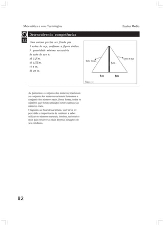 Matemática e suas Tecnologias                                          Ensino Médio

       Desenvolvendo competências
 12    Uma antena precisa ser fixada por
       2 cabos de aço, conforme a figura abaixo.
       A quantidade mínima necessária
       de cabo de aço é:
       a) 2 m.
       b) 2    m.
       c) 4 m.
       d) 20 m.


                                                            Figura 17




      Ao juntarmos o conjunto dos números irracionais
      ao conjunto dos números racionais formamos o
      conjunto dos números reais. Dessa forma, todos os
      números que foram utilizados neste capítulo são
      números reais.
      Chegando ao final dessa leitura, você deve ter
      percebido a importância de conhecer e saber
      utilizar os números naturais, inteiros, racionais e
      reais para resolver as mais diversas situações de
      seu cotidiano.




82
 