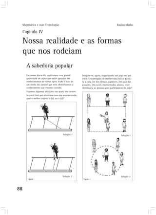 Matemática e suas Tecnologias                                                               Ensino Médio

     Capítulo IV

     Nossa realidade e as formas
     que nos rodeiam
       A sabedoria popular
       Em nosso dia-a-dia, realizamos uma grande           Imagine-se, agora, organizando um jogo em que
       quantidade de ações que estão apoiadas em           você é encarregado de receber uma bola e passá-
       conhecimentos de vários tipos. Tudo é feito de      la a cada um dos demais jogadores. Em qual das
       um modo tão natural que nem identificamos o         posições, (1) ou (2), representadas abaixo, você
       conhecimento que estamos usando.                    distribuiria as pessoas para participarem do jogo?
       Vejamos algumas situações nas quais isso ocorre:
       Se você tiver que atravessar uma rua movimentada,
       qual o melhor trajeto: o (1), ou o (2)?




                                          Solução 1                                              Solução 1




                                          Solução 2                                              Solução 2
        Figura 1                                            Figura 2




88
 