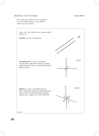 Matemática e suas Tecnologias                           Ensino Médio

     Nessa explicação, falamos em “retas paralelas” e
     em “retas perpendiculares”. Vamos entender
     melhor o que isso significa:




        Duas retas que estão em um mesmo plano
        podem ser:

        Paralelas, se não se encontram;




        Perpendiculares, se elas se encontram
        em um ponto, separando o plano em quatro
        regiões iguais (ou seja, se elas formam quatro
        ângulos retos);




        Oblíquas, se elas se encontram em um
        ponto, separando o plano em regiões diferentes
        duas a duas (ou seja, formam dois ângulos
        maiores que o ângulo reto e dois, menores).




      Figura 4




90
 