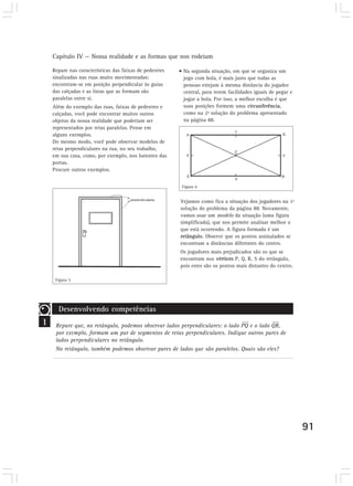 Capítulo IV — Nossa realidade e as formas que nos rodeiam

    Repare nas características das faixas de pedestres   • Na segunda situação, em que se organiza um
    sinalizadas nas ruas muito movimentadas:               jogo com bola, é mais justo que todas as
    encontram-se em posição perpendicular às guias         pessoas estejam à mesma distância do jogador
    das calçadas e as listas que as formam são             central, para terem facilidades iguais de pegar e
    paralelas entre si.                                    jogar a bola. Por isso, a melhor escolha é que
    Além do exemplo das ruas, faixas de pedestres e        suas posições formem uma circunferência,
    calçadas, você pode encontrar muitos outros            como na 2ª solução do problema apresentado
    objetos da nossa realidade que poderiam ser            na página 88.
    representados por retas paralelas. Pense em
    alguns exemplos.
    Do mesmo modo, você pode observar modelos de
    retas perpendiculares na rua, no seu trabalho,
    em sua casa, como, por exemplo, nos batentes das
    portas.
    Procure outros exemplos.


                                                          Figura 6


                                                         Vejamos como fica a situação dos jogadores na 1ª
                                                         solução do problema da página 88. Novamente,
                                                         vamos usar um modelo da situação (uma figura
                                                         simplificada), que nos permite analisar melhor o
                                                         que está ocorrendo. A figura formada é um
                                                         retângulo. Observe que os pontos assinalados se
                                                         encontram a distâncias diferentes do centro.
                                                         Os jogadores mais prejudicados são os que se
                                                         encontram nos vértices P, Q, R, S do retângulo,
                                                         pois estes são os pontos mais distantes do centro.

     Figura 5




      Desenvolvendo competências
1    Repare que, no retângulo, podemos observar lados perpendiculares: o lado PQ e o lado QR,
     por exemplo, formam um par de segmentos de retas perpendiculares. Indique outros pares de
     lados perpendiculares no retângulo.
     No retângulo, também podemos observar pares de lados que são paralelos. Quais são eles?




                                                                                                               91
 