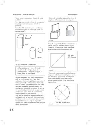 Matemática e suas Tecnologias                                                              Ensino Médio

     Vamos pensar em uma outra situação de nossa          - No caso de o poço (ou da panela) ter forma de
     realidade.                                           um prisma de base quadrada, sua tampa terá a
     Você já prestou atenção à forma de um poço ou
     de uma panela com tampa que fecha bem
     justinho?
     Tente descobrir um motivo para a escolha da
     forma desses objetos ser sempre a da opção 2 e
     não a da opção 1.




                                                           Figura 8

                                                          forma de um quadrado. Então, se encaixarmos o
                     opção 1
                                                          lado da tampa na diagonal da boca do poço,
                                                          certamente a tampa irá ao fundo. (Pense na
                                                          situação do pedestre atravessando a rua).



                                                                                           AB: lado
                                          opção 2                                          AC: diagonal

      Figura 7


     Se você quiser saber mais...
        A figura da opção 1 tem a forma de
        um prisma de base quadrada (ou                     Figura 9
        paralelepípedo) e a figura da opção 2
        tem a forma de um cilindro.                       - No caso de o poço ter a forma cilíndrica, sua
                                                          tampa será redonda, e nunca irá para o fundo,
                                                          pois, no círculo, qualquer um de seus pontos
     Um bom argumento para justificar essa escolha
                                                          estará a uma mesma distância do centro
     pode ser verificado por você. Pegue duas
                                                          (distância igual ao raio). (Pense nas crianças
     embalagens de produtos quaisquer, uma com a 1ª
                                                          jogando bola).
     forma apresentada e outra com a 2ª forma, sem
     uma das tampas. Você deve construir uma tampa
     para cada embalagem, apoiando-a sobre um
     papel grosso, desenhando o contorno da parte a
     ser tampada e depois recortando-o. Agora, tente
     guardar cada tampa dentro da sua respectiva
     caixa, sem dobrá-la nem amassá-la.
     Você deve ter notado que apenas a tampa da 1ª
     embalagem pode ser guardada nas condições do
     problema, isto é, sem ser dobrada nem amassada.
     Isso quer dizer que se o poço ou as panelas
     tivessem a 1ª forma haveria o risco de se deixar a                PO; OQ; TO; OU: raio
     tampa cair no fundo!                                  Figura 10




92
 