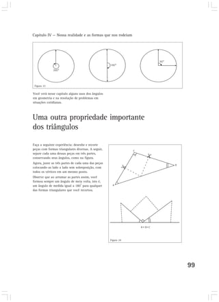 Capítulo IV — Nossa realidade e as formas que nos rodeiam




 Figura 23

Você verá nesse capítulo alguns usos dos ângulos
em geometria e na resolução de problemas em
situações cotidianas.



Uma outra propriedade importante
dos triângulos

Faça a seguinte experiência: desenhe e recorte
peças com formas triangulares diversas. A seguir,
separe cada uma dessas peças em três partes,
conservando seus ângulos, como na figura.
Agora, junte as três partes de cada uma das peças
colocando-as lado a lado sem sobreposição, com
todos os vértices em um mesmo ponto.
Observe que ao arrumar as partes assim, você
formou sempre um ângulo de meia volta, isto é,
                                 o
um ângulo de medida igual a 180 para qualquer
das formas triangulares que você recortou.




                                                    Figura 24




                                                                99
 