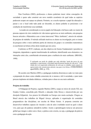 Trabalhos X EGEM                                          X Encontro Gaúcho de Educação Matemática
Comunicação Científica                                               02 a 05 de junho de 2009, Ijuí/RS


        Para Foschiera (2002), professores e alunos poderiam trazer várias concepções de
sociedade e quem sabe construir um novo modelo econômico do qual todas as espécies
pudessem ocupar um espaço no planeta. Portanto, se a escola repensar o papel da educação e
passar a ser o local onde tudo pode ser discutido, os alunos poderão se posicionar e ter
condições de transformar essa realidade.
         Levando em consideração os novos papéis da Educação e da busca cada vez maior de
pessoas capazes de criar condições de vida menos agressivas ao meio ambiente, esta pesquisa
buscou articular a Matemática com o tema transversal “Meio Ambiente”, através do método
de projetos de trabalho. O método utilizado motivou os alunos na investigação, pois os temas
da pesquisa sobre o meio ambiente partiu do interesse do grupo e os conteúdos matemáticos
os auxiliaram na leitura crítica deste mundo que nos cerca.
        Conforme os PCN’s indicam, um dos objetivos do Ensino Fundamental é perceber-se
integrante, dependente e agente transformador do ambiente, identificando seus elementos e as
interações entre eles, contribuindo ativamente para a melhoria do meio ambiente. (BRASIL,
1998)
                         É realizando sua tarefa de cidadão que cada indivíduo “pode dar prova de suas
                         qualidades e experimentar a felicidade especificamente humana da vida ativa”. Toda
                         cidade deve ser organizada solidamente, de sorte que os cidadãos sejam capazes de
                         agirem juntos não somente para subsistir, mas para viver felizes. (VERGNIÈRES
                         apud RIOS, 2002, p. 119).

        De acordo com Martins (2001), a pedagogia moderna direciona-se cada vez mais para
a preparação do aluno como cidadão consciente de si mesmo e útil à sociedade, e para tanto
procura implantar atividades didáticas, voltadas para o aluno no seu meio ambiente.


Projetos de trabalho
        A Pedagogia de Projetos, segundo Martins (2001), surgiu no início do século XX, nos
Estados Unidos, concebida pelo filósofo e educador John Dewey e desenvolvida por seu
discípulo Kilpatrick. Aos poucos foi difundido na Europa com muita aceitação. Chegou ao
Brasil através dos trabalhos de Miguel Arroyo, aplicados à organização de conteúdos
programáticos das disciplinas, em escolas de Minas Gerais. A proposta consistia em
desenvolver trabalhos capazes de vincular a sala de aula à realidade social na qual o aluno
vive, para que ele pudesse entendê-la melhor. Assim a aprendizagem torna-se um processo
global que integra o saber com o fazer, a prática com a teoria, ou seja, a pedagogia da palavra
com a pedagogia da ação.
 