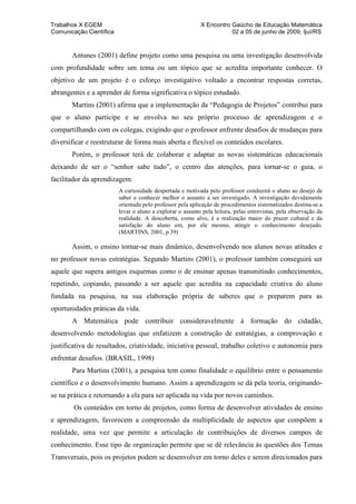 Trabalhos X EGEM                                           X Encontro Gaúcho de Educação Matemática
Comunicação Científica                                                02 a 05 de junho de 2009, Ijuí/RS


       Antunes (2001) define projeto como uma pesquisa ou uma investigação desenvolvida
com profundidade sobre um tema ou um tópico que se acredita importante conhecer. O
objetivo de um projeto é o esforço investigativo voltado a encontrar respostas corretas,
abrangentes e a aprender de forma significativa o tópico estudado.
       Martins (2001) afirma que a implementação da “Pedagogia de Projetos” contribui para
que o aluno participe e se envolva no seu próprio processo de aprendizagem e o
compartilhando com os colegas, exigindo que o professor enfrente desafios de mudanças para
diversificar e reestruturar de forma mais aberta e flexível os conteúdos escolares.
       Porém, o professor terá de colaborar e adaptar as novas sistemáticas educacionais
deixando de ser o “senhor sabe tudo”, o centro das atenções, para tornar-se o guia, o
facilitador da aprendizagem.
                         A curiosidade despertada e motivada pelo professor conduzirá o aluno ao desejo de
                         saber e conhecer melhor o assunto a ser investigado. A investigação devidamente
                         orientada pelo professor pela aplicação de procedimentos sistematizados destina-se a
                         levar o aluno a explorar o assunto pela leitura, pelas entrevistas, pela observação da
                         realidade. A descoberta, como alvo, é a realização maior do prazer cultural e da
                         satisfação do aluno em, por ele mesmo, atingir o conhecimento desejado.
                         (MARTINS, 2001, p.39)

       Assim, o ensino tornar-se mais dinâmico, desenvolvendo nos alunos novas atitudes e
no professor novas estratégias. Segundo Martins (2001), o professor também conseguirá ser
aquele que supera antigos esquemas como o de ensinar apenas transmitindo conhecimentos,
repetindo, copiando, passando a ser aquele que acredita na capacidade criativa do aluno
fundada na pesquisa, na sua elaboração própria de saberes que o preparem para as
oportunidades práticas da vida.
       A Matemática pode contribuir consideravelmente à formação do cidadão,
desenvolvendo metodologias que enfatizem a construção de estratégias, a comprovação e
justificativa de resultados, criatividade, iniciativa pessoal, trabalho coletivo e autonomia para
enfrentar desafios. (BRASIL, 1998)
       Para Martins (2001), a pesquisa tem como finalidade o equilíbrio entre o pensamento
científico e o desenvolvimento humano. Assim a aprendizagem se dá pela teoria, originando-
se na prática e retornando a ela para ser aplicada na vida por novos caminhos.
        Os conteúdos em torno de projetos, como forma de desenvolver atividades de ensino
e aprendizagem, favorecem a compreensão da multiplicidade de aspectos que compõem a
realidade, uma vez que permite a articulação de contribuições de diversos campos de
conhecimento. Esse tipo de organização permite que se dê relevância às questões dos Temas
Transversais, pois os projetos podem se desenvolver em torno deles e serem direcionados para
 