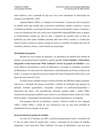 Trabalhos X EGEM                                   X Encontro Gaúcho de Educação Matemática
Comunicação Científica                                        02 a 05 de junho de 2009, Ijuí/RS


metas objetivas, com a produção de algo que sirva como instrumento de intervenção nas
situações reais.(BRASIL, 1998)
       Segundo Martins (2001), as vantagens de incrementar o ensino por meio de projetos
de trabalho serão logo sentidas após as primeiras experiências, quando o professor e mesmo
as famílias perceberão: a motivação dos alunos na busca de informações e dados; a interação e
a troca de experiências entre eles, assim como compartilhar responsabilidades entre os grupos;
as transformações sentidas nas salas de aula; o despertar das questões sobre os fatos ou
problemas que estão sendo estudados querendo saber mais sobre o assunto e a vontade dos
alunos de querer mostrar aos demais colegas da escola os resultados alcançados por meio de
seminários, pôsteres, murais, e outras formas de comunicação.


Metodologia da pesquisa
       Baseado nos novos papéis da educação e na importância de trabalhar pelo método de
projetos, esta pesquisa buscou responder a seguinte questão: Como trabalhar a Matemática,
integrando o tema transversal “Meio Ambiente” através de projeto de trabalho? e teve
como objetivos contextualizar o ensino da Matemática e investigar os conteúdos conceituais
de Matemática e de outras áreas do conhecimento e procedimentais envolvidos no decorrer do
projeto. A pesquisa foi aplicada na Escola Estadual de Ensino Fundamental Otávio Rosa, com
alunos de uma turma de 8ª série.
       Os dados foram coletados durante o desenvolvimento das diferentes etapas do projeto,
onde houve a descrição das pessoas envolvidas e também da instituição cuja pesquisa foi
aplicada, incluindo questionários, fotografias, anotações da professora/pesquisadora e
depoimento dos alunos. Tais procedimentos utilizados segundo Lüdke e André (1986),
caracterizam uma pesquisa qualitativa que ocorreu no seu ambiente natural, sendo esta a fonte
direta de dados. A participação do pesquisador é de suma importância na investigação.
       Esta pesquisa, além de ser qualitativa, assume a forma de estudo de caso. Segundo
Lüdke e André (1986), o estudo de caso caracteriza-se por ser uma busca profunda do
entendimento de uma situação, de um caso.


Desenvolvimento do projeto de trabalho
       No início do 2º bimestre, em 2007, a professora/pesquisadora, titular e conselheira da
8ª série da tarde, turma 82, propôs para a turma, a realização de um projeto de trabalho
integrando o tema transversal “Meio Ambiente” nas aulas de Matemática e que este seria
 