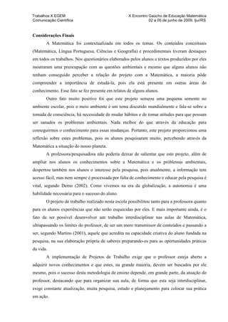 Trabalhos X EGEM                                    X Encontro Gaúcho de Educação Matemática
Comunicação Científica                                         02 a 05 de junho de 2009, Ijuí/RS



Considerações Finais
       A Matemática foi contextualizada em todos os temas. Os conteúdos conceituais
(Matemática, Língua Portuguesa, Ciências e Geografia) e procedimentais tiveram destaques
em todos os trabalhos. Nos questionários elaborados pelos alunos e textos produzidos por eles
mostraram uma preocupação com as questões ambientais e mesmo que alguns alunos não
tenham conseguido perceber a relação do projeto com a Matemática, a maioria pôde
compreender a importância de estudá-la, pois ela está presente em outras áreas do
conhecimento. Esse fato se fez presente em relatos de alguns alunos.
       Outro fato muito positivo foi que este projeto semeou uma pequena semente no
ambiente escolar, pois o meio ambiente é um tema discutido mundialmente e fala-se sobre a
tomada de consciência, há necessidade de mudar hábitos e de tomar atitudes para que possam
ser sanados os problemas ambientais. Nada melhor do que através da educação para
conseguirmos o conhecimento para essas mudanças. Portanto, este projeto proporcionou uma
reflexão sobre estes problemas, pois os alunos pesquisaram muito, percebendo através da
Matemática a situação do nosso planeta.
       A professora/pesquisadora não poderia deixar de salientar que este projeto, além de
ampliar nos alunos os conhecimentos sobre a Matemática e os problemas ambientais,
despertou também nos alunos o interesse pela pesquisa, pois atualmente, a informação tem
acesso fácil, mas nem sempre é processada por falta de conhecimento e educar pela pesquisa é
vital, segundo Demo (2002). Como vivemos na era da globalização, a autonomia é uma
habilidade necessária para o sucesso do aluno.
       O projeto de trabalho realizado nesta escola possibilitou tanto para a professora quanto
para os alunos experiências que não serão esquecidas por eles. E mais importante ainda, é o
fato de ser possível desenvolver um trabalho interdisciplinar nas aulas de Matemática,
ultrapassando os limites do professor, de ser um mero transmissor de conteúdos e passando a
ser, segundo Martins (2001), aquele que acredita na capacidade criativa do aluno fundada na
pesquisa, na sua elaboração própria de saberes preparando-os para as oportunidades práticas
da vida.
       A implementação de Projetos de Trabalho exige que o professor esteja aberto a
adquirir novos conhecimentos e que estes, na grande maioria, devem ser buscados por ele
mesmo, pois o sucesso desta metodologia de ensino depende, em grande parte, da atuação do
professor, destacando que para organizar sua aula, de forma que esta seja interdisciplinar,
exige constante atualização, muita pesquisa, estudo e planejamento para colocar sua prática
em ação.
 