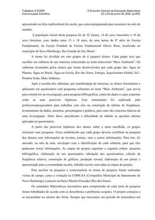 Trabalhos X EGEM                                       X Encontro Gaúcho de Educação Matemática
Comunicação Científica                                            02 a 05 de junho de 2009, Ijuí/RS


apresentado na feira multicultural da escola, que estava programada para acontecer no mês de
outubro.
        A população inicial desta pesquisa foi de 32 alunos, 14 do sexo masculino e 18 do
sexo feminino, com idades entre 13 e 18 anos, de uma turma de 8ª série do Ensino
Fundamental, da Escola Estadual de Ensino Fundamental Otávio Rosa, localizada no
município de Novo Hamburgo, Rio Grande do Sul, Brasil.
        A turma foi dividida em oito grupos de 4 (quatro) alunos. Cada grupo teve que
escolher um subtema de seu interesse relacionado ao tema transversal “Meio Ambiente”. Os
subtemas levantados pelos alunos que foram desenvolvidos por cada grupo são: Água no
Planeta, Água no Brasil, Água na Escola, Rio dos Sinos, Energia, Aquecimento Global, Sol -
Protetor Solar, Mata Atlântica.
        Após a escolha dos subtemas, por manifestação de interesse, os alunos formularam e
aplicaram um questionário com perguntas referentes ao tema “Meio Ambiente”, que serviu
para orientá-los na investigação, para pesquisa bibliográfica, coleta de dados e cujas respostas
serão      as   suas   possíveis   hipóteses.   Esse      instrumento     foi   explorado     pela
professora/pesquisadora para trabalhar com eles na construção de tabelas de freqüência,
levantamento de dados, amostras, porcentagens e gráficos, pois estes são conceitos básicos de
uma investigação. Além disso, perceberam a dificuldade de tabular as questões abertas
aplicadas no questionário.
        A partir das possíveis hipóteses dos alunos sobre o tema escolhido, os grupos
iniciaram suas pesquisas. Ficou estabelecido que cada grupo deveria contribuir na pesquisa
dos demais com informações de revistas, jornais, sites e outras informações. Para isto, foi
anexado, na sala de aula, envelopes com a identificação de cada subtema, para que eles
pudessem trocar informações. As etapas do projeto seguiram a seguinte ordem: pesquisa
bibliográfica, elaboração de um questionário, tabulação dos questionários, cálculo da
freqüência relativa, construção de gráficos, produção textual, elaboração de um pôster e
apresentação para a comunidade escolar, trabalho escrito com todas as etapas do projeto.
        Para auxiliar na pesquisa e contextualizar os temas de pesquisa foram realizadas
visitas de campo, como a visitação na COMUSA (Companhia Municipal de Saneamento de
Novo Hamburgo) e passeio no barco Martim Pescador (Rio dos Sinos).
        Os conteúdos Matemáticos necessários para compreensão de cada tema de pesquisa
foram trabalhados de acordo com as descobertas e problemas surgidos. O projeto começou a
se encaminhar no retorno das férias. Sempre que necessário um período de matemática era
 