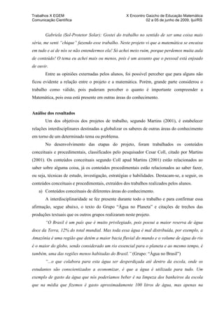 Trabalhos X EGEM                                    X Encontro Gaúcho de Educação Matemática
Comunicação Científica                                         02 a 05 de junho de 2009, Ijuí/RS


       Gabriela (Sol-Protetor Solar): Gostei do trabalho no sentido de ser uma coisa mais
séria, me senti “chique” fazendo esse trabalho. Neste projeto vi que a matemática se encaixa
em tudo e ai de nós se não entendermos ela! Só achei meio ruim, porque perdemos muita aula
de conteúdo! O tema eu achei mais ou menos, pois é um assunto que o pessoal está enjoado
de ouvir.
       Entre as opiniões externadas pelos alunos, foi possível perceber que para alguns não
ficou evidente a relação entre o projeto e a matemática. Porém, grande parte considerou o
trabalho como válido, pois puderam perceber o quanto é importante compreender a
Matemática, pois essa está presente em outras áreas do conhecimento.


Análise dos resultados
       Um dos objetivos dos projetos de trabalho, segundo Martins (2001), é estabelecer
relações interdisciplinares destinadas a globalizar os saberes de outras áreas do conhecimento
em torno de um determinado tema ou problema.
       No desenvolvimento das etapas do projeto, foram trabalhados os conteúdos
conceituais e procedimentais, classificados pelo pesquisador Cesar Coll, citado por Martins
(2001). Os conteúdos conceituais segundo Coll apud Martins (2001) estão relacionados ao
saber sobre alguma coisa, já os conteúdos procedimentais estão relacionados ao saber fazer,
ou seja, técnicas de estudo, investigação, estratégias e habilidades. Destacam-se, a seguir, os
conteúdos conceituais e procedimentais, extraídos dos trabalhos realizados pelos alunos.
   a) Conteúdos conceituais de diferentes áreas do conhecimento.
       A interdisciplinaridade se fez presente durante todo o trabalho e para confirmar essa
afirmação, segue abaixo, o texto do Grupo “Água no Planeta” e citações de trechos das
produções textuais que os outros grupos realizaram neste projeto.
       “O Brasil é um país que é muito privilegiado, pois possui a maior reserva de água
doce da Terra, 12% do total mundial. Mas toda essa água é mal distribuída, por exemplo, a
Amazônia é uma região que detém a maior bacia fluvial do mundo e o volume de água do rio
é o maior do globo, sendo considerado um rio essencial para o planeta e ao mesmo tempo, é
também, uma das regiões menos habitadas do Brasil.” (Grupo: “Água no Brasil”)
       “...o que colabora para esta água ser desperdiçada até dentro da escola, onde os
estudantes são conscientizados a economizar, é que a água é utilizada para tudo. Um
exemplo de gasto da água que nós poderíamos beber é na limpeza dos banheiros da escola
que na média que fizemos é gasto aproximadamente 100 litros de água, mas apenas na
 