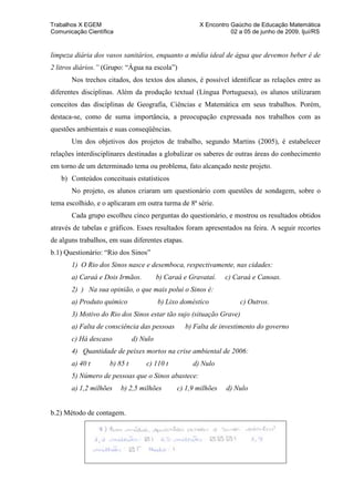 Trabalhos X EGEM                                      X Encontro Gaúcho de Educação Matemática
Comunicação Científica                                           02 a 05 de junho de 2009, Ijuí/RS


limpeza diária dos vasos sanitários, enquanto a média ideal de água que devemos beber é de
2 litros diários.” (Grupo: “Água na escola”)
       Nos trechos citados, dos textos dos alunos, é possível identificar as relações entre as
diferentes disciplinas. Além da produção textual (Língua Portuguesa), os alunos utilizaram
conceitos das disciplinas de Geografia, Ciências e Matemática em seus trabalhos. Porém,
destaca-se, como de suma importância, a preocupação expressada nos trabalhos com as
questões ambientais e suas conseqüências.
       Um dos objetivos dos projetos de trabalho, segundo Martins (2005), é estabelecer
relações interdisciplinares destinadas a globalizar os saberes de outras áreas do conhecimento
em torno de um determinado tema ou problema, fato alcançado neste projeto.
   b) Conteúdos conceituais estatísticos
       No projeto, os alunos criaram um questionário com questões de sondagem, sobre o
tema escolhido, e o aplicaram em outra turma de 8ª série.
       Cada grupo escolheu cinco perguntas do questionário, e mostrou os resultados obtidos
através de tabelas e gráficos. Esses resultados foram apresentados na feira. A seguir recortes
de alguns trabalhos, em suas diferentes etapas.
b.1) Questionário: “Rio dos Sinos”
       1) O Rio dos Sinos nasce e desemboca, respectivamente, nas cidades:
       a) Caraá e Dois Irmãos.          b) Caraá e Gravataí.   c) Caraá e Canoas.
       2) ) Na sua opinião, o que mais polui o Sinos é:
       a) Produto químico               b) Lixo doméstico           c) Outros.
       3) Motivo do Rio dos Sinos estar tão sujo (situação Grave)
       a) Falta de consciência das pessoas        b) Falta de investimento do governo
       c) Há descaso          d) Nulo
       4) Quantidade de peixes mortos na crise ambiental de 2006:
       a) 40 t      b) 85 t       c) 110 t          d) Nulo
       5) Número de pessoas que o Sinos abastece:
       a) 1,2 milhões    b) 2,5 milhões       c) 1,9 milhões   d) Nulo


b.2) Método de contagem.
 