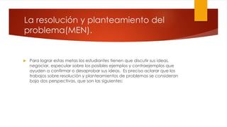 La resolución y planteamiento del
problema(MEN).
 Para lograr estas metas los estudiantes tienen que discutir sus ideas,
negociar, especular sobre los posibles ejemplos y contraejemplos que
ayuden a confirmar o desaprobar sus ideas. Es preciso aclarar que los
trabajos sobre resolución y planteamientos de problemas se consideran
bajo dos perspectivas, que son las siguientes:
 