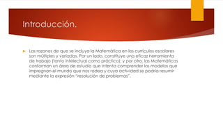 Introducción.
 Las razones de que se incluya la Matemática en los currículos escolares
son múltiples y variadas. Por un lado, constituye una eficaz herramienta
de trabajo (tanto intelectual como práctico); y por otro, las Matemáticas
conforman un área de estudio que intenta comprender los modelos que
impregnan el mundo que nos rodea y cuya actividad se podría resumir
mediante la expresión “resolución de problemas”.
 