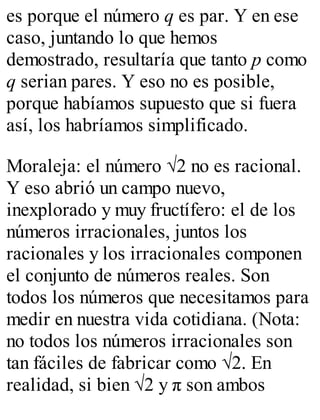 es porque el número q es par. Y en ese 
caso, juntando lo que hemos 
demostrado, resultaría que tanto p como 
q serian pares. Y eso no es posible, 
porque habíamos supuesto que si fuera 
así, los habríamos simplificado. 
Moraleja: el número √2 no es racional. 
Y eso abrió un campo nuevo, 
inexplorado y muy fructífero: el de los 
números irracionales, juntos los 
racionales y los irracionales componen 
el conjunto de números reales. Son 
todos los números que necesitamos para 
medir en nuestra vida cotidiana. (Nota: 
no todos los números irracionales son 
tan fáciles de fabricar como √2. En 
realidad, si bien √2 y π son ambos 
 