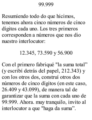 99.999 
Resumiendo todo do que hicimos, 
tenemos ahora cinco números de cinco 
dígitos cada uno. Los tres primeros 
corresponden a números que nos dio 
nuestro interlocutor: 
12.345, 73.590 y 56.900 
Con el primero fabriqué "la suma total” 
(y escribí detrás del papel, 212.343) y 
con los otros dos, construí otros dos 
números de cinco dígitos (en este caso, 
26.409 y 43.099), de manera tal de 
garantizar que la suma con cada uno de 
99.999. Ahora. muy tranquilo, invito al 
interlocutor a que "haga da suma”. 
 