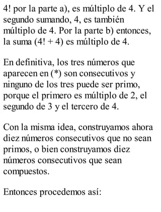 4! por la parte a), es múltiplo de 4. Y el 
segundo sumando, 4, es también 
múltiplo de 4. Por la parte b) entonces, 
la suma (4! + 4) es múltiplo de 4. 
En definitiva, los tres números que 
aparecen en (*) son consecutivos y 
ninguno de los tres puede ser primo, 
porque el primero es múltiplo de 2, el 
segundo de 3 y el tercero de 4. 
Con la misma idea, construyamos ahora 
diez números consecutivos que no sean 
primos, o bien construyamos diez 
números consecutivos que sean 
compuestos. 
Entonces procedemos así: 
 