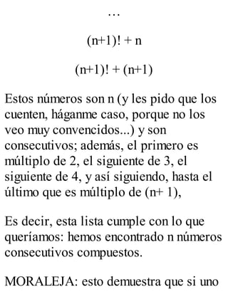 … 
(n+1)! + n 
(n+1)! + (n+1) 
Estos números son n (y les pido que los 
cuenten, háganme caso, porque no los 
veo muy convencidos...) y son 
consecutivos; además, el primero es 
múltiplo de 2, el siguiente de 3, el 
siguiente de 4, y así siguiendo, hasta el 
último que es múltiplo de (n+ 1), 
Es decir, esta lista cumple con lo que 
queríamos: hemos encontrado n números 
consecutivos compuestos. 
MORALEJA: esto demuestra que si uno 
 