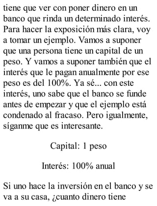 tiene que ver con poner dinero en un 
banco que rinda un determinado interés. 
Para hacer la exposición más clara, voy 
a tomar un ejemplo. Vamos a suponer 
que una persona tiene un capital de un 
peso. Y vamos a suponer también que el 
interés que le pagan anualmente por ese 
peso es del 100%. Ya sé... con este 
interés, uno sabe que el banco se funde 
antes de empezar y que el ejemplo está 
condenado al fracaso. Pero igualmente, 
síganme que es interesante. 
Capital: 1 peso 
Interés: 100% anual 
Si uno hace la inversión en el banco y se 
va a su casa, ¿cuanto dinero tiene 
 