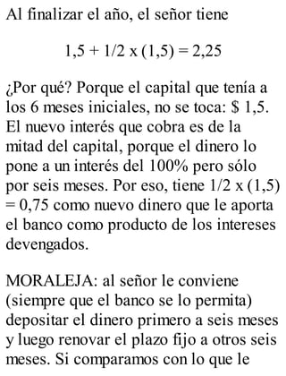 Al finalizar el año, el señor tiene 
1,5 + 1/2 x (1,5) = 2,25 
¿Por qué? Porque el capital que tenía a 
los 6 meses iniciales, no se toca: $ 1,5. 
El nuevo interés que cobra es de la 
mitad del capital, porque el dinero lo 
pone a un interés del 100% pero sólo 
por seis meses. Por eso, tiene 1/2 x (1,5) 
= 0,75 como nuevo dinero que le aporta 
el banco como producto de los intereses 
devengados. 
MORALEJA: al señor le conviene 
(siempre que el banco se lo permita) 
depositar el dinero primero a seis meses 
y luego renovar el plazo fijo a otros seis 
meses. Si comparamos con lo que le 
 