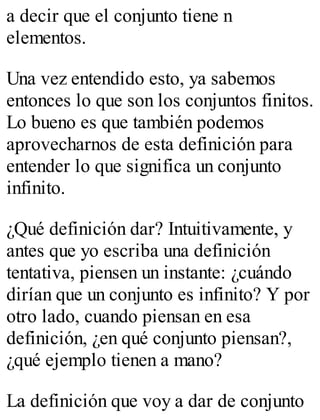 a decir que el conjunto tiene n 
elementos. 
Una vez entendido esto, ya sabemos 
entonces lo que son los conjuntos finitos. 
Lo bueno es que también podemos 
aprovecharnos de esta definición para 
entender lo que significa un conjunto 
infinito. 
¿Qué definición dar? Intuitivamente, y 
antes que yo escriba una definición 
tentativa, piensen un instante: ¿cuándo 
dirían que un conjunto es infinito? Y por 
otro lado, cuando piensan en esa 
definición, ¿en qué conjunto piensan?, 
¿qué ejemplo tienen a mano? 
La definición que voy a dar de conjunto 
 