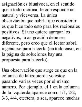 asignación es biunívoca, en el sentido 
que a todo racional le corresponde un 
natural y viceversa. La única 
observación que habría que considerar 
es que hice todo esto para los racionales 
positivos. Si uno quiere agregar los 
negativos, la asignación debe ser 
diferente, pero creo que el lector sabrá 
ingeniarse para hacerla (en todo caso, en 
la página de soluciones hay una 
propuesta para hacerlo). 
Una observación que surge es que en la 
columna de la izquierda yo estoy 
pasando varias veces por el mismo 
número. Por ejemplo, el 1 en la columna 
de la izquierda aparece como 1/1, 2/2, 
3/3, 4/4, etcétera, o sea, aparece muchas 
 