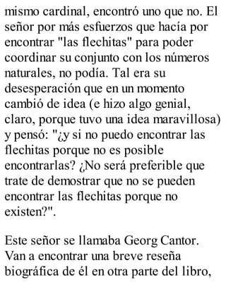 mismo cardinal, encontró uno que no. El 
señor por más esfuerzos que hacía por 
encontrar "las flechitas" para poder 
coordinar su conjunto con los números 
naturales, no podía. Tal era su 
desesperación que en un momento 
cambió de idea (e hizo algo genial, 
claro, porque tuvo una idea maravillosa) 
y pensó: "¿y si no puedo encontrar las 
flechitas porque no es posible 
encontrarlas? ¿No será preferible que 
trate de demostrar que no se pueden 
encontrar las flechitas porque no 
existen?". 
Este señor se llamaba Georg Cantor. 
Van a encontrar una breve reseña 
biográfica de él en otra parte del libro, 
 