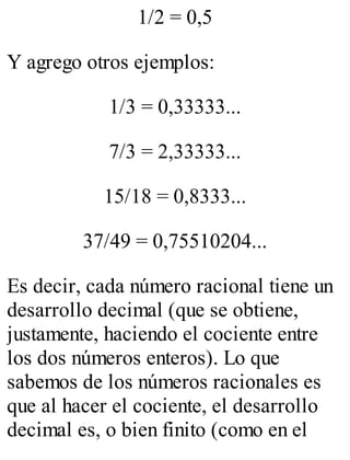 1/2 = 0,5 
Y agrego otros ejemplos: 
1/3 = 0,33333... 
7/3 = 2,33333... 
15/18 = 0,8333... 
37/49 = 0,75510204... 
Es decir, cada número racional tiene un 
desarrollo decimal (que se obtiene, 
justamente, haciendo el cociente entre 
los dos números enteros). Lo que 
sabemos de los números racionales es 
que al hacer el cociente, el desarrollo 
decimal es, o bien finito (como en el 
 