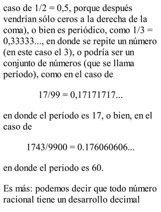 caso de 1/2 = 0,5, porque después 
vendrían sólo ceros a la derecha de la 
coma), o bien es periódico, como 1/3 = 
0,33333..., en donde se repite un número 
(en este caso el 3), o podría ser un 
conjunto de números (que se llama 
período), como en el caso de 
17/99 = 0,17171717... 
en donde el período es 17, o bien, en el 
caso de 
1743/9900 = 0.176060606... 
en donde el periodo es 60. 
Es más: podemos decir que todo número 
racional tiene un desarrollo decimal 
 