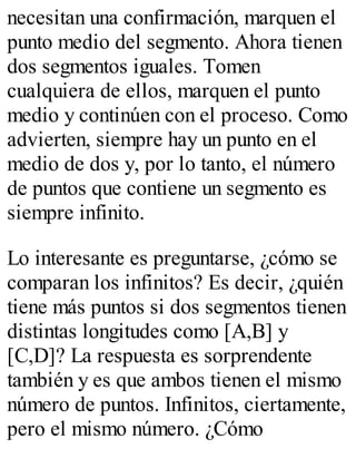 necesitan una confirmación, marquen el 
punto medio del segmento. Ahora tienen 
dos segmentos iguales. Tomen 
cualquiera de ellos, marquen el punto 
medio y continúen con el proceso. Como 
advierten, siempre hay un punto en el 
medio de dos y, por lo tanto, el número 
de puntos que contiene un segmento es 
siempre infinito. 
Lo interesante es preguntarse, ¿cómo se 
comparan los infinitos? Es decir, ¿quién 
tiene más puntos si dos segmentos tienen 
distintas longitudes como [A,B] y 
[C,D]? La respuesta es sorprendente 
también y es que ambos tienen el mismo 
número de puntos. Infinitos, ciertamente, 
pero el mismo número. ¿Cómo 
 