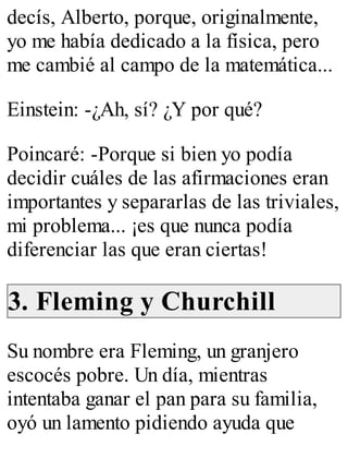 decís, Alberto, porque, originalmente, 
yo me había dedicado a la física, pero 
me cambié al campo de la matemática... 
Einstein: -¿Ah, sí? ¿Y por qué? 
Poincaré: -Porque si bien yo podía 
decidir cuáles de las afirmaciones eran 
importantes y separarlas de las triviales, 
mi problema... ¡es que nunca podía 
diferenciar las que eran ciertas! 
3. Fleming y Churchill 
Su nombre era Fleming, un granjero 
escocés pobre. Un día, mientras 
intentaba ganar el pan para su familia, 
oyó un lamento pidiendo ayuda que 
 