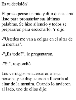 Es tu decisión". 
El preso pensó un rato y dijo que estaba 
listo para pronunciar sus últimas 
palabras. Se hizo silencio y todos se 
prepararon para escucharlo. Y dijo: 
-"Ustedes me van a colgar en el altar de 
la mentira". 
-"¿Es todo?”, le preguntaron. 
-"Sí", respondió. 
Los verdugos se acercaron a esta 
persona y se dispusieron a llevarla al 
altar de la mentira. Cuando lo tuvieron 
al lado, uno de ellos dijo: 
 