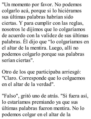"Un momento por favor. No podemos 
colgarlo acá, porque si lo hiciéramos 
sus últimas palabras habrían sido 
ciertas. Y para cumplir con las reglas, 
nosotros le dijimos que lo colgaríamos 
de acuerdo con la validez de sus últimas 
palabras. Él dijo que “lo colgaríamos en 
el altar de la mentira. Luego, allí no 
podemos colgarlo porque sus palabras 
serían ciertas". 
Otro de los que participaba arriesgó: 
"Claro. Corresponde que lo colguemos 
en el altar de la verdad". 
"Falso", gritó uno de atrás. "Si fuera así, 
lo estaríamos premiando ya que sus 
últimas palabras fueron mentira. No lo 
podemos colgar en el altar de la 
 