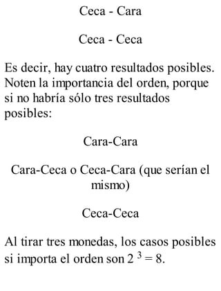 Ceca - Cara 
Ceca - Ceca 
Es decir, hay cuatro resultados posibles. 
Noten la importancia del orden, porque 
si no habría sólo tres resultados 
posibles: 
Cara-Cara 
Cara-Ceca o Ceca-Cara (que serían el 
mismo) 
Ceca-Ceca 
Al tirar tres monedas, los casos posibles 
si importa el orden son 2 3 = 8. 
 