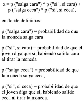 x = p ("salga cara") * p ("sí", si cara) + 
p ("salga ceca") * p ("sí', si ceca), 
en donde definimos: 
p ("salga cara") = probabilidad de que 
la moneda salga cara 
p ("sí", si cara) = probabilidad de que el 
joven diga que sí, habiendo salido cara 
al tirar la moneda 
p ("salga ceca") = probabilidad de que 
la moneda salga ceca, 
p ("si", si ceca) = probabilidad de que 
el joven diga que si, habiendo salido 
ceca al tirar la moneda. 
 