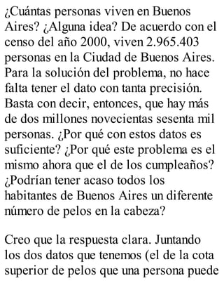 ¿Cuántas personas viven en Buenos 
Aires? ¿Alguna idea? De acuerdo con el 
censo del año 2000, viven 2.965.403 
personas en la Ciudad de Buenos Aires. 
Para la solución del problema, no hace 
falta tener el dato con tanta precisión. 
Basta con decir, entonces, que hay más 
de dos millones novecientas sesenta mil 
personas. ¿Por qué con estos datos es 
suficiente? ¿Por qué este problema es el 
mismo ahora que el de los cumpleaños? 
¿Podrían tener acaso todos los 
habitantes de Buenos Aires un diferente 
número de pelos en la cabeza? 
Creo que la respuesta clara. Juntando 
los dos datos que tenemos (el de la cota 
superior de pelos que una persona puede 
 