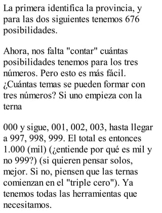 La primera identifica la provincia, y 
para las dos siguientes tenemos 676 
posibilidades. 
Ahora, nos falta "contar" cuántas 
posibilidades tenemos para los tres 
números. Pero esto es más fácil. 
¿Cuántas temas se pueden formar con 
tres números? Si uno empieza con la 
terna 
000 y sigue, 001, 002, 003, hasta llegar 
a 997, 998, 999. El total es entonces 
1.000 (mil) (¿entiende por qué es mil y 
no 999?) (si quieren pensar solos, 
mejor. Si no, piensen que las ternas 
comienzan en el "triple cero"). Ya 
tenemos todas las herramientas que 
necesitamos. 
 