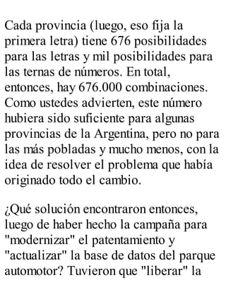 Cada provincia (luego, eso fija la 
primera letra) tiene 676 posibilidades 
para las letras y mil posibilidades para 
las ternas de números. En total, 
entonces, hay 676.000 combinaciones. 
Como ustedes advierten, este número 
hubiera sido suficiente para algunas 
provincias de la Argentina, pero no para 
las más pobladas y mucho menos, con la 
idea de resolver el problema que había 
originado todo el cambio. 
¿Qué solución encontraron entonces, 
luego de haber hecho la campaña para 
"modernizar" el patentamiento y 
"actualizar" la base de datos del parque 
automotor? Tuvieron que "liberar" la 
 
