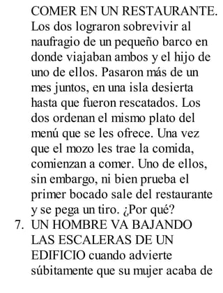 COMER EN UN RESTAURANTE. 
Los dos lograron sobrevivir al 
naufragio de un pequeño barco en 
donde viajaban ambos y el hijo de 
uno de ellos. Pasaron más de un 
mes juntos, en una isla desierta 
hasta que fueron rescatados. Los 
dos ordenan el mismo plato del 
menú que se les ofrece. Una vez 
que el mozo les trae la comida, 
comienzan a comer. Uno de ellos, 
sin embargo, ni bien prueba el 
primer bocado sale del restaurante 
y se pega un tiro. ¿Por qué? 
7. UN HOMBRE VA BAJANDO 
LAS ESCALERAS DE UN 
EDIFICIO cuando advierte 
súbitamente que su mujer acaba de 
 