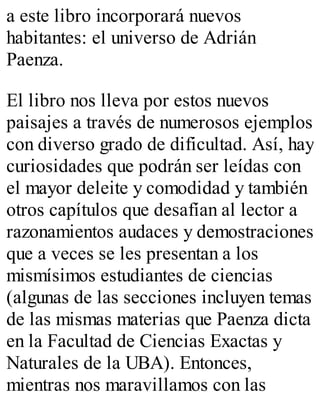 a este libro incorporará nuevos 
habitantes: el universo de Adrián 
Paenza. 
El libro nos lleva por estos nuevos 
paisajes a través de numerosos ejemplos 
con diverso grado de dificultad. Así, hay 
curiosidades que podrán ser leídas con 
el mayor deleite y comodidad y también 
otros capítulos que desafían al lector a 
razonamientos audaces y demostraciones 
que a veces se les presentan a los 
mismísimos estudiantes de ciencias 
(algunas de las secciones incluyen temas 
de las mismas materias que Paenza dicta 
en la Facultad de Ciencias Exactas y 
Naturales de la UBA). Entonces, 
mientras nos maravillamos con las 
 