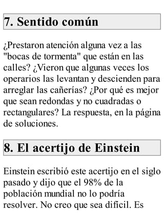 7. Sentido común 
¿Prestaron atención alguna vez a las 
"bocas de tormenta" que están en las 
calles? ¿Vieron que algunas veces los 
operarios las levantan y descienden para 
arreglar las cañerías? ¿Por qué es mejor 
que sean redondas y no cuadradas o 
rectangulares? La respuesta, en la página 
de soluciones. 
8. El acertijo de Einstein 
Einstein escribió este acertijo en el siglo 
pasado y dijo que el 98% de la 
población mundial no lo podría 
resolver. No creo que sea difícil. Es 
 