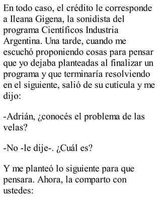 En todo caso, el crédito le corresponde 
a Ileana Gigena, la sonidista del 
programa Científicos Industria 
Argentina. Una tarde, cuando me 
escuchó proponiendo cosas para pensar 
que yo dejaba planteadas al finalizar un 
programa y que terminaría resolviendo 
en el siguiente, salió de su cutícula y me 
dijo: 
-Adrián, ¿conocés el problema de las 
velas? 
-No -le dije-. ¿Cuál es? 
Y me planteó lo siguiente para que 
pensara. Ahora, la comparto con 
ustedes: 
 