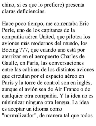 chino, si es que lo prefiere) presenta 
claras deficiencias. 
Hace poco tiempo, me comentaba Eric 
Perle, uno de los capitanes de la 
compañía aérea United, que pilotea los 
aviones más modernos del mundo, los 
Boeing 777, que cuando uno está por 
aterrizar en el aeropuerto Charles de 
Gaulle, en París, las conversaciones 
entre las cabinas de los distintos aviones 
que circulan por el espacio aéreo en 
París y la torre de control son en inglés, 
aunque el avión sea de Air France o de 
cualquier otra compañía. Y la idea no es 
minimizar ninguna otra lengua. La idea 
es aceptar un idioma como 
"normalizador", de manera tal que todos 
 
