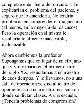 completamente "fuera del circuito”: Le 
explicarían el problema del paciente, y 
seguro que lo entendería. No tendría 
problemas en comprender el diagnóstico 
(al menos, en la mayoría de los casos). 
Pero la operación en si misma le 
resultaría totalmente inaccesible, 
inalcanzable. 
Ahora cambiemos la profesión. 
Supongamos que en lugar de un cirujano 
que vivió y murió en el primer cuarto 
del siglo XX, resucitamos a un maestro 
de esos tiempos. Y lo llevamos, no a una 
sala de operaciones, sino al teatro de 
operaciones de un maestro: una sala en 
donde se dictan clases. A una escuela. 
¿Tendría problemas de comprensión? 
 