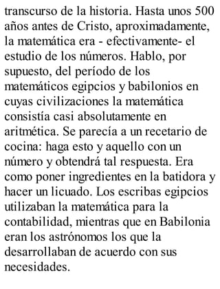 transcurso de la historia. Hasta unos 500 
años antes de Cristo, aproximadamente, 
la matemática era - efectivamente- el 
estudio de los números. Hablo, por 
supuesto, del período de los 
matemáticos egipcios y babilonios en 
cuyas civilizaciones la matemática 
consistía casi absolutamente en 
aritmética. Se parecía a un recetario de 
cocina: haga esto y aquello con un 
número y obtendrá tal respuesta. Era 
como poner ingredientes en la batidora y 
hacer un licuado. Los escribas egipcios 
utilizaban la matemática para la 
contabilidad, mientras que en Babilonia 
eran los astrónomos los que la 
desarrollaban de acuerdo con sus 
necesidades. 
 