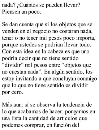 nada? ¿Cuántos se pueden llevar? 
Piensen un poco. 
Se dan cuenta que si los objetos que se 
venden en el negocio no costaran nada, 
tener o no tener mil pesos poco importa, 
porque ustedes se podrían llevar todo. 
Con esta idea en la cabeza es que uno 
podría decir que no tiene sentido 
“dividir” mil pesos entre “objetos que 
no cuestan nada”. En algún sentido, los 
estoy invitando a que concluyan conmigo 
que lo que no tiene sentido es dividir 
por cero. 
Más aun: sí se observa la tendencia de 
lo que acabamos de hacer, pongamos en 
una lista la cantidad de artículos que 
podemos comprar, en función del 
 
