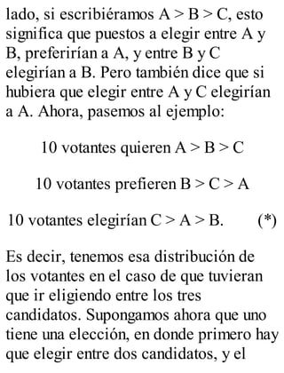 lado, si escribiéramos A > B > C, esto 
significa que puestos a elegir entre A y 
B, preferirían a A, y entre B y C 
elegirían a B. Pero también dice que si 
hubiera que elegir entre A y C elegirían 
a A. Ahora, pasemos al ejemplo: 
10 votantes quieren A > B > C 
10 votantes prefieren B > C > A 
10 votantes elegirían C > A > B. (*) 
Es decir, tenemos esa distribución de 
los votantes en el caso de que tuvieran 
que ir eligiendo entre los tres 
candidatos. Supongamos ahora que uno 
tiene una elección, en donde primero hay 
que elegir entre dos candidatos, y el 
 