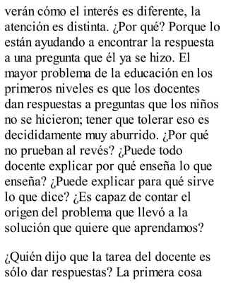 verán cómo el interés es diferente, la 
atención es distinta. ¿Por qué? Porque lo 
están ayudando a encontrar la respuesta 
a una pregunta que él ya se hizo. El 
mayor problema de la educación en los 
primeros niveles es que los docentes 
dan respuestas a preguntas que los niños 
no se hicieron; tener que tolerar eso es 
decididamente muy aburrido. ¿Por qué 
no prueban al revés? ¿Puede todo 
docente explicar por qué enseña lo que 
enseña? ¿Puede explicar para qué sirve 
lo que dice? ¿Es capaz de contar el 
origen del problema que llevó a la 
solución que quiere que aprendamos? 
¿Quién dijo que la tarea del docente es 
sólo dar respuestas? La primera cosa 
 