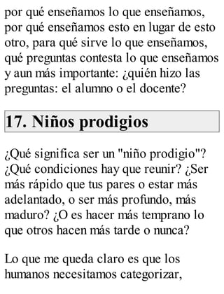 por qué enseñamos lo que enseñamos, 
por qué enseñamos esto en lugar de esto 
otro, para qué sirve lo que enseñamos, 
qué preguntas contesta lo que enseñamos 
y aun más importante: ¿quién hizo las 
preguntas: el alumno o el docente? 
17. Niños prodigios 
¿Qué significa ser un "niño prodigio"? 
¿Qué condiciones hay que reunir? ¿Ser 
más rápido que tus pares o estar más 
adelantado, o ser más profundo, más 
maduro? ¿O es hacer más temprano lo 
que otros hacen más tarde o nunca? 
Lo que me queda claro es que los 
humanos necesitamos categorizar, 
 